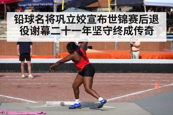 铅球名将巩立姣宣布世锦赛后退役谢幕二十一年坚守终成传奇