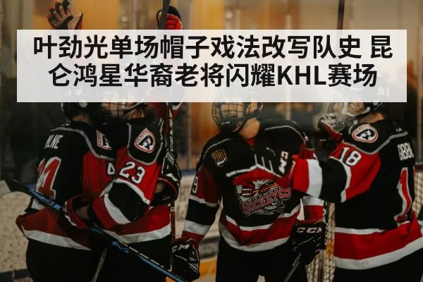叶劲光单场帽子戏法改写队史 昆仑鸿星华裔老将闪耀KHL赛场
