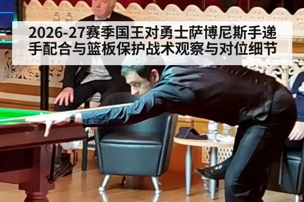 2026-27赛季国王对勇士萨博尼斯手递手配合与篮板保护战术观察与对位细节